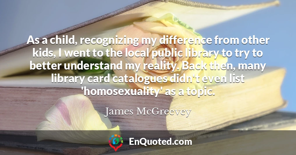 As a child, recognizing my difference from other kids, I went to the local public library to try to better understand my reality. Back then, many library card catalogues didn't even list 'homosexuality' as a topic.
