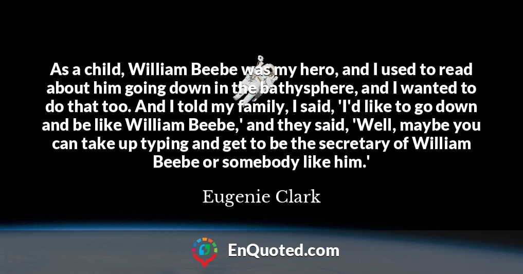 As a child, William Beebe was my hero, and I used to read about him going down in the bathysphere, and I wanted to do that too. And I told my family, I said, 'I'd like to go down and be like William Beebe,' and they said, 'Well, maybe you can take up typing and get to be the secretary of William Beebe or somebody like him.'