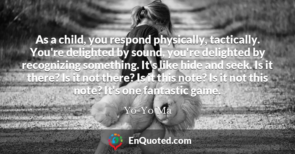 As a child, you respond physically, tactically. You're delighted by sound, you're delighted by recognizing something. It's like hide and seek. Is it there? Is it not there? Is it this note? Is it not this note? It's one fantastic game.