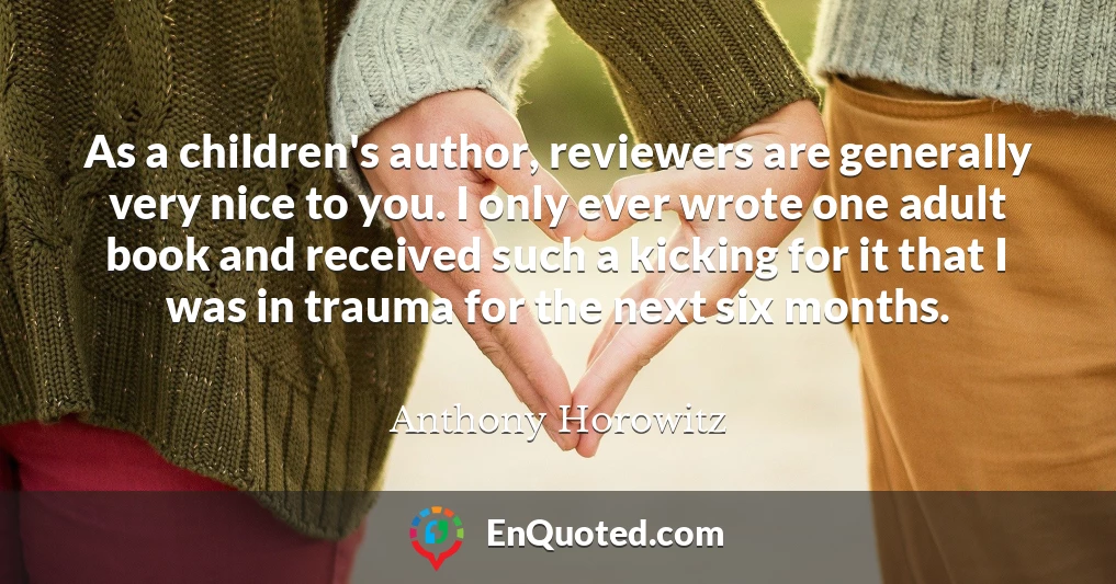 As a children's author, reviewers are generally very nice to you. I only ever wrote one adult book and received such a kicking for it that I was in trauma for the next six months.