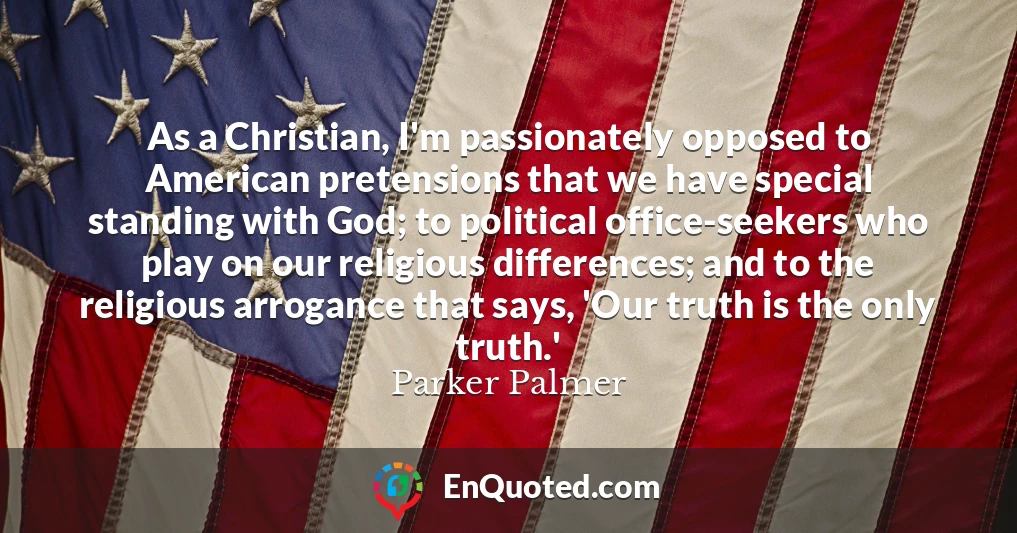 As a Christian, I'm passionately opposed to American pretensions that we have special standing with God; to political office-seekers who play on our religious differences; and to the religious arrogance that says, 'Our truth is the only truth.'