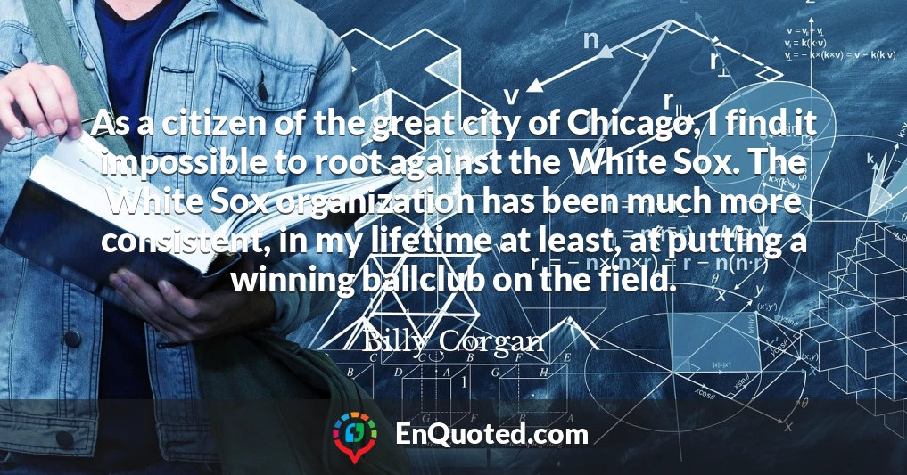 As a citizen of the great city of Chicago, I find it impossible to root against the White Sox. The White Sox organization has been much more consistent, in my lifetime at least, at putting a winning ballclub on the field.