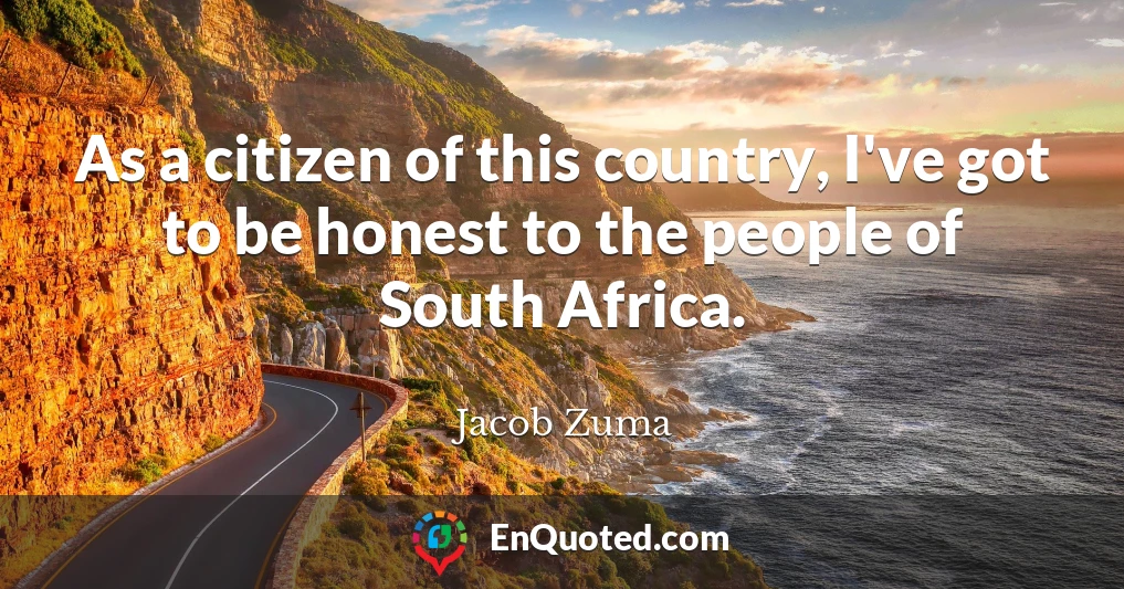 As a citizen of this country, I've got to be honest to the people of South Africa.
