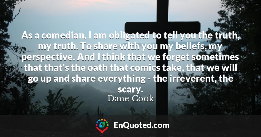 As a comedian, I am obligated to tell you the truth, my truth. To share with you my beliefs, my perspective. And I think that we forget sometimes that that's the oath that comics take, that we will go up and share everything - the irreverent, the scary.