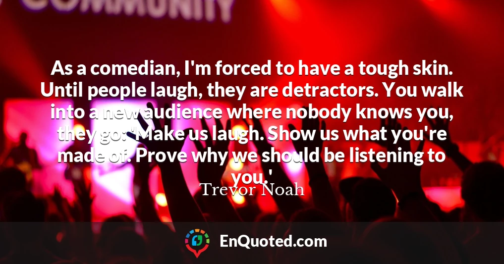 As a comedian, I'm forced to have a tough skin. Until people laugh, they are detractors. You walk into a new audience where nobody knows you, they go: 'Make us laugh. Show us what you're made of. Prove why we should be listening to you.'