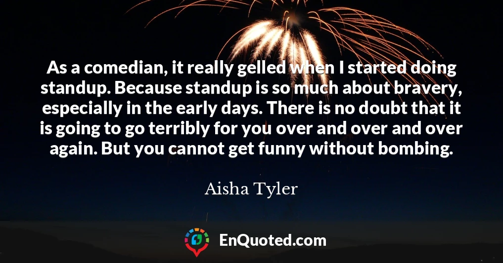 As a comedian, it really gelled when I started doing standup. Because standup is so much about bravery, especially in the early days. There is no doubt that it is going to go terribly for you over and over and over again. But you cannot get funny without bombing.