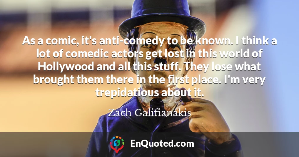 As a comic, it's anti-comedy to be known. I think a lot of comedic actors get lost in this world of Hollywood and all this stuff. They lose what brought them there in the first place. I'm very trepidatious about it.