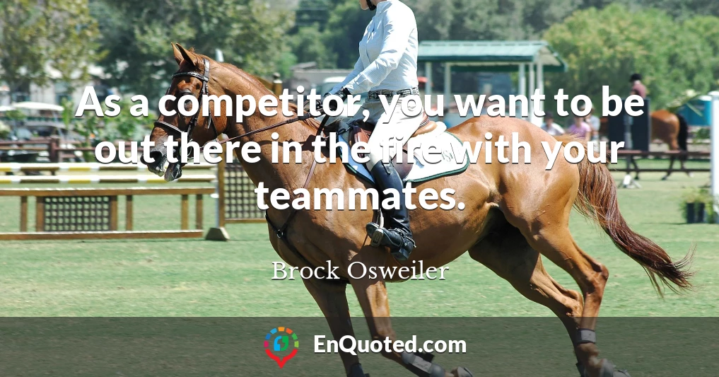 As a competitor, you want to be out there in the fire with your teammates.