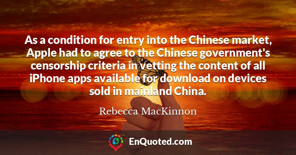 As a condition for entry into the Chinese market, Apple had to agree to the Chinese government's censorship criteria in vetting the content of all iPhone apps available for download on devices sold in mainland China.