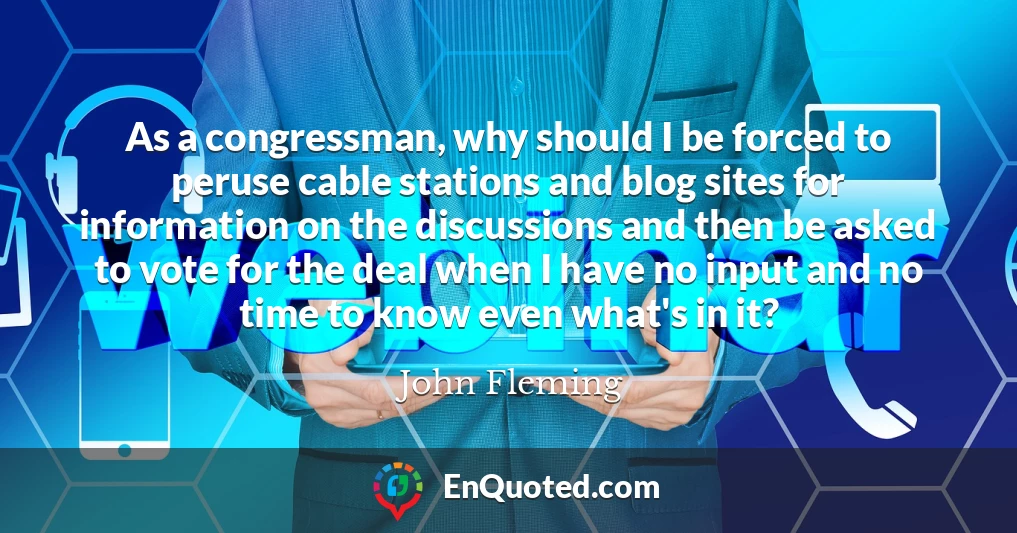 As a congressman, why should I be forced to peruse cable stations and blog sites for information on the discussions and then be asked to vote for the deal when I have no input and no time to know even what's in it?