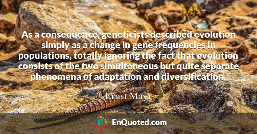As a consequence, geneticists described evolution simply as a change in gene frequencies in populations, totally ignoring the fact that evolution consists of the two simultaneous but quite separate phenomena of adaptation and diversification.
