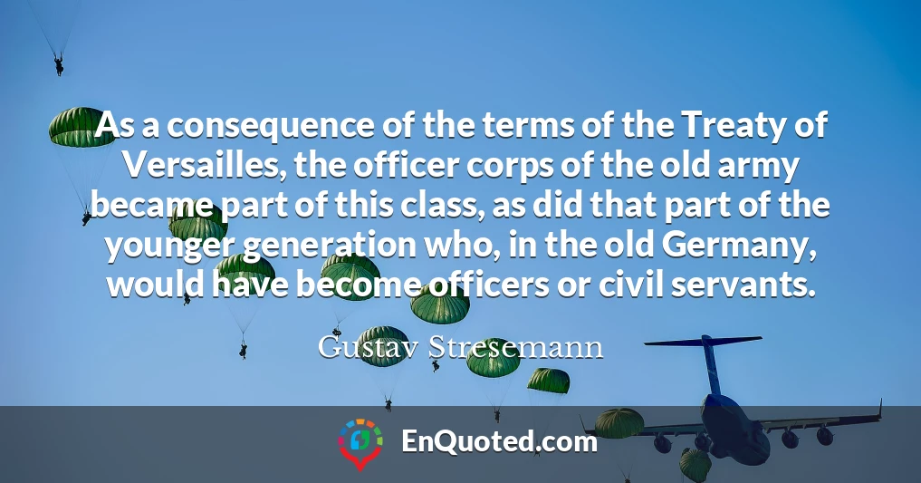 As a consequence of the terms of the Treaty of Versailles, the officer corps of the old army became part of this class, as did that part of the younger generation who, in the old Germany, would have become officers or civil servants.