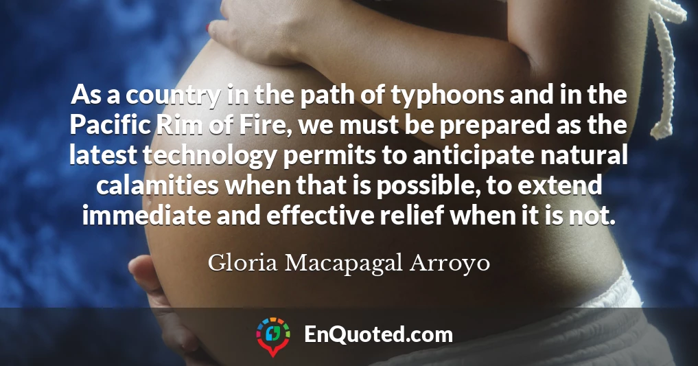 As a country in the path of typhoons and in the Pacific Rim of Fire, we must be prepared as the latest technology permits to anticipate natural calamities when that is possible, to extend immediate and effective relief when it is not.