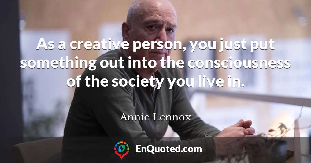 As a creative person, you just put something out into the consciousness of the society you live in.