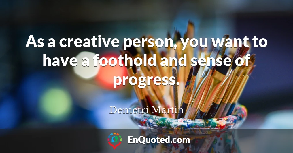 As a creative person, you want to have a foothold and sense of progress.