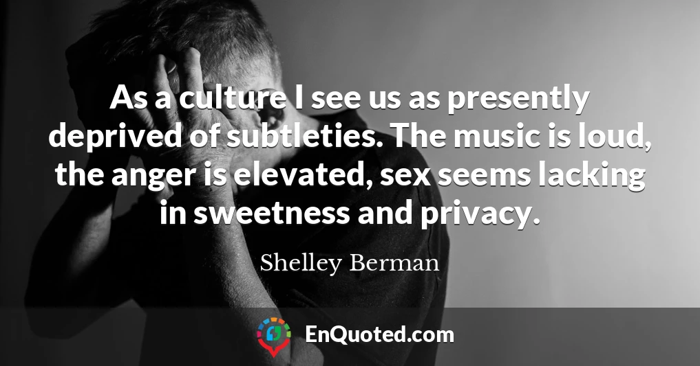 As a culture I see us as presently deprived of subtleties. The music is loud, the anger is elevated, sex seems lacking in sweetness and privacy.