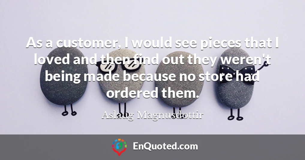 As a customer, I would see pieces that I loved and then find out they weren't being made because no store had ordered them.