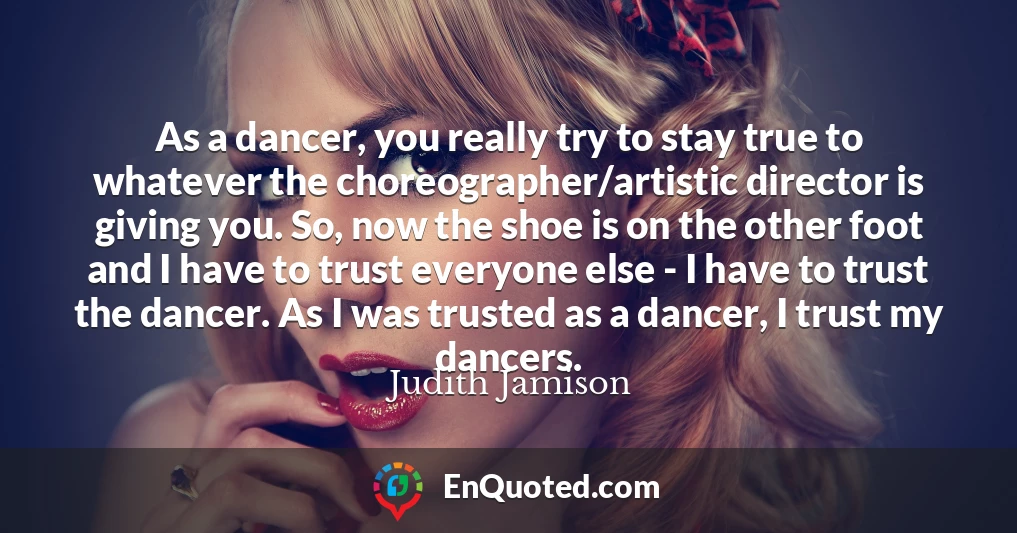As a dancer, you really try to stay true to whatever the choreographer/artistic director is giving you. So, now the shoe is on the other foot and I have to trust everyone else - I have to trust the dancer. As I was trusted as a dancer, I trust my dancers.