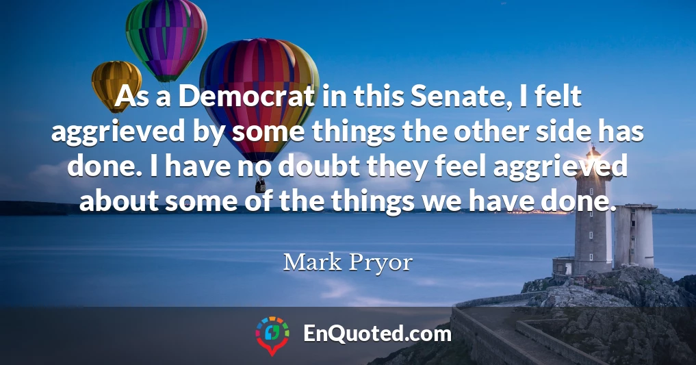 As a Democrat in this Senate, I felt aggrieved by some things the other side has done. I have no doubt they feel aggrieved about some of the things we have done.