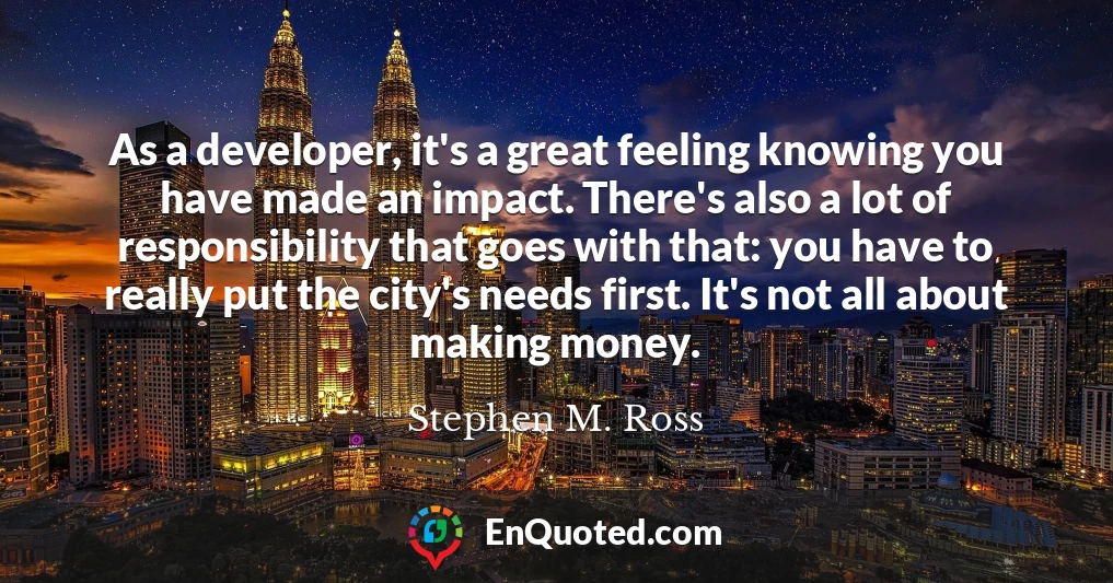 As a developer, it's a great feeling knowing you have made an impact. There's also a lot of responsibility that goes with that: you have to really put the city's needs first. It's not all about making money.