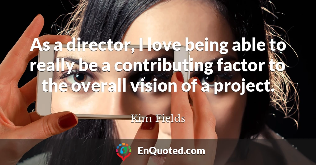 As a director, I love being able to really be a contributing factor to the overall vision of a project.