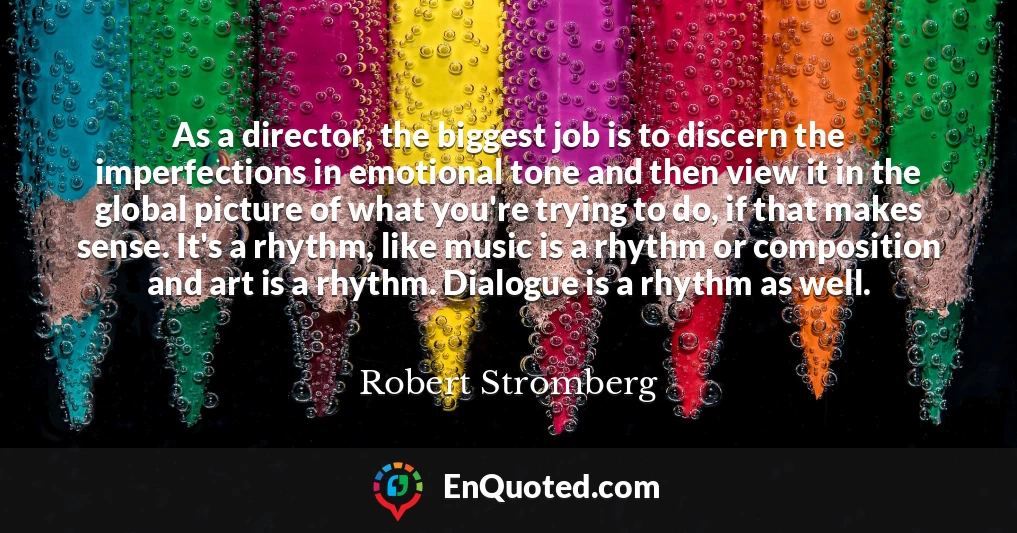 As a director, the biggest job is to discern the imperfections in emotional tone and then view it in the global picture of what you're trying to do, if that makes sense. It's a rhythm, like music is a rhythm or composition and art is a rhythm. Dialogue is a rhythm as well.