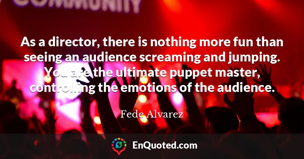 As a director, there is nothing more fun than seeing an audience screaming and jumping. You are the ultimate puppet master, controlling the emotions of the audience.