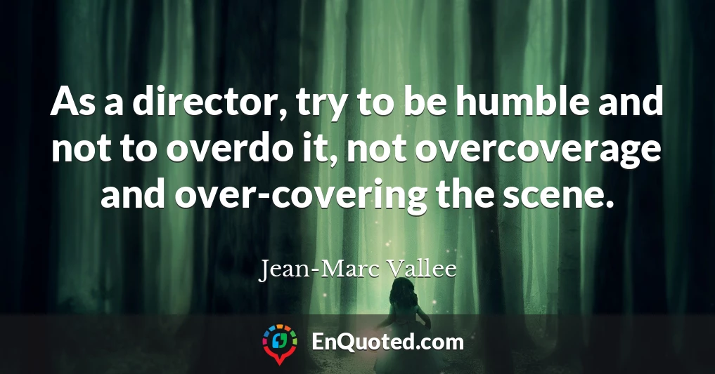 As a director, try to be humble and not to overdo it, not overcoverage and over-covering the scene.