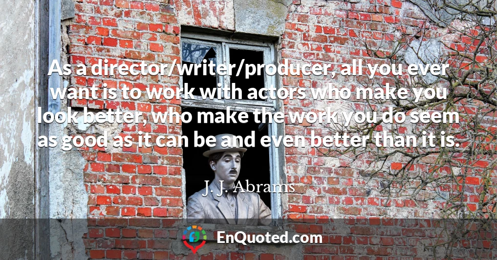 As a director/writer/producer, all you ever want is to work with actors who make you look better, who make the work you do seem as good as it can be and even better than it is.