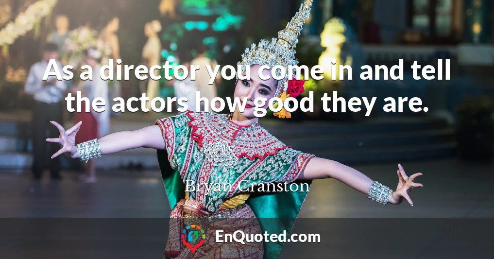 As a director you come in and tell the actors how good they are.