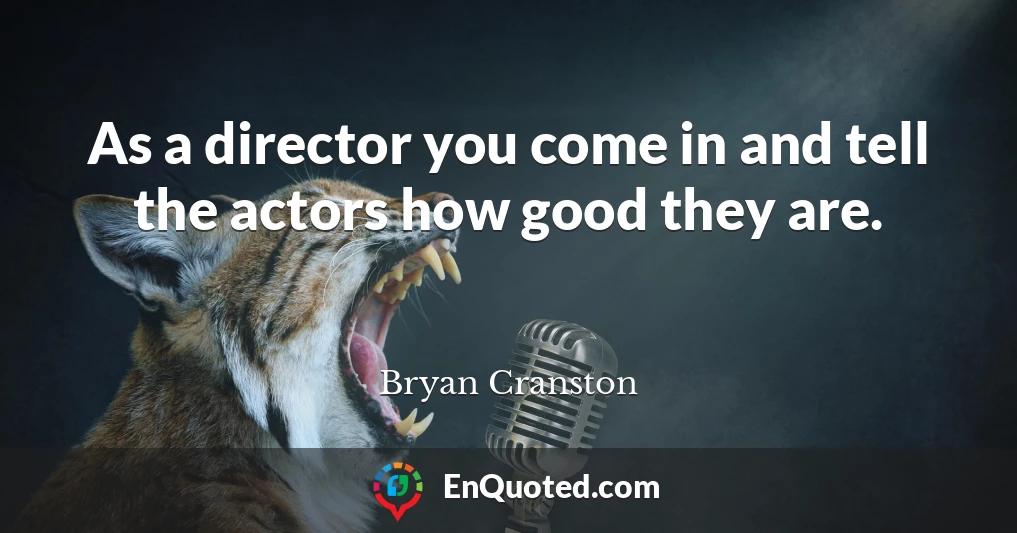 As a director you come in and tell the actors how good they are.