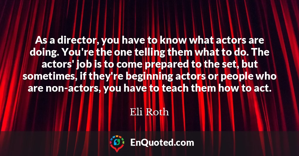 As a director, you have to know what actors are doing. You're the one telling them what to do. The actors' job is to come prepared to the set, but sometimes, if they're beginning actors or people who are non-actors, you have to teach them how to act.