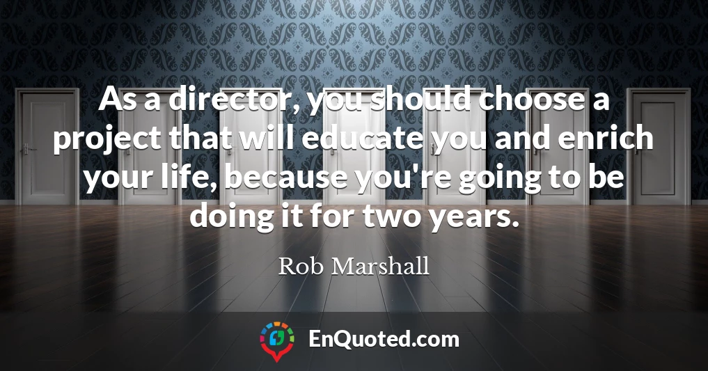 As a director, you should choose a project that will educate you and enrich your life, because you're going to be doing it for two years.