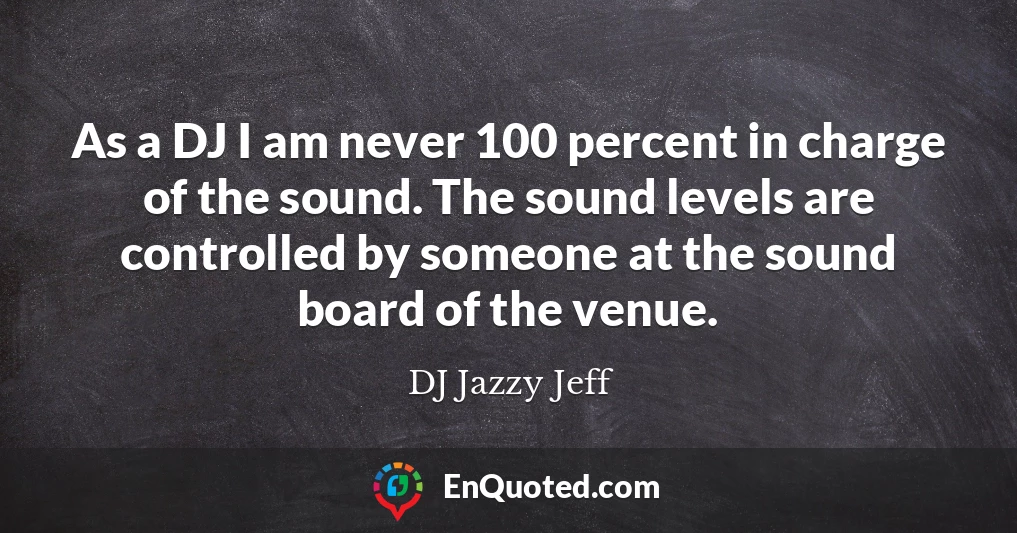 As a DJ I am never 100 percent in charge of the sound. The sound levels are controlled by someone at the sound board of the venue.