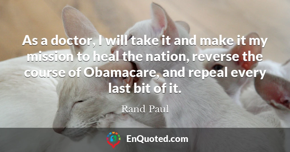 As a doctor, I will take it and make it my mission to heal the nation, reverse the course of Obamacare, and repeal every last bit of it.