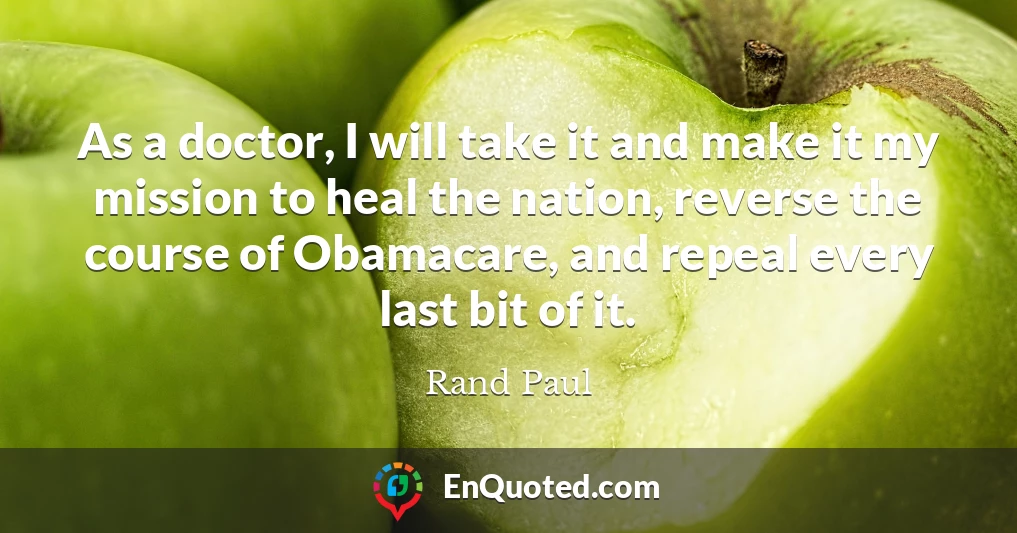 As a doctor, I will take it and make it my mission to heal the nation, reverse the course of Obamacare, and repeal every last bit of it.