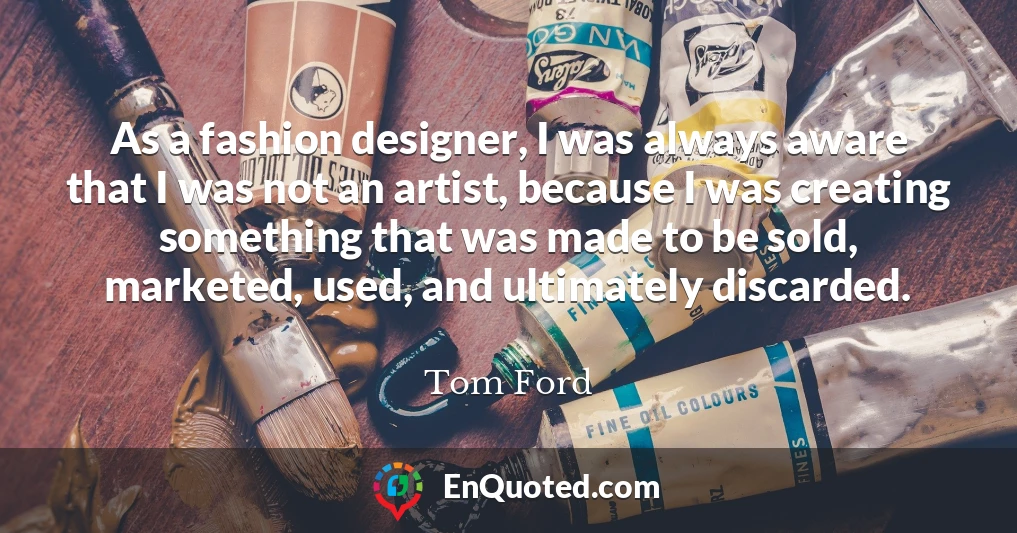 As a fashion designer, I was always aware that I was not an artist, because I was creating something that was made to be sold, marketed, used, and ultimately discarded.