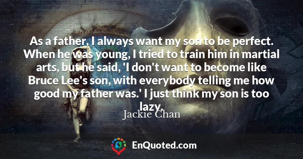 As a father, I always want my son to be perfect. When he was young, I tried to train him in martial arts, but he said, 'I don't want to become like Bruce Lee's son, with everybody telling me how good my father was.' I just think my son is too lazy.