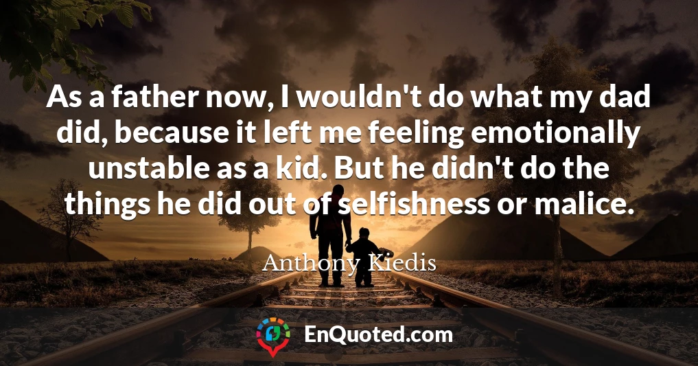 As a father now, I wouldn't do what my dad did, because it left me feeling emotionally unstable as a kid. But he didn't do the things he did out of selfishness or malice.