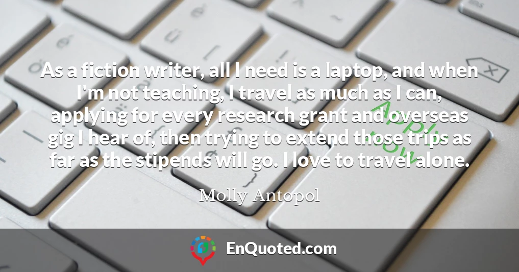 As a fiction writer, all I need is a laptop, and when I'm not teaching, I travel as much as I can, applying for every research grant and overseas gig I hear of, then trying to extend those trips as far as the stipends will go. I love to travel alone.