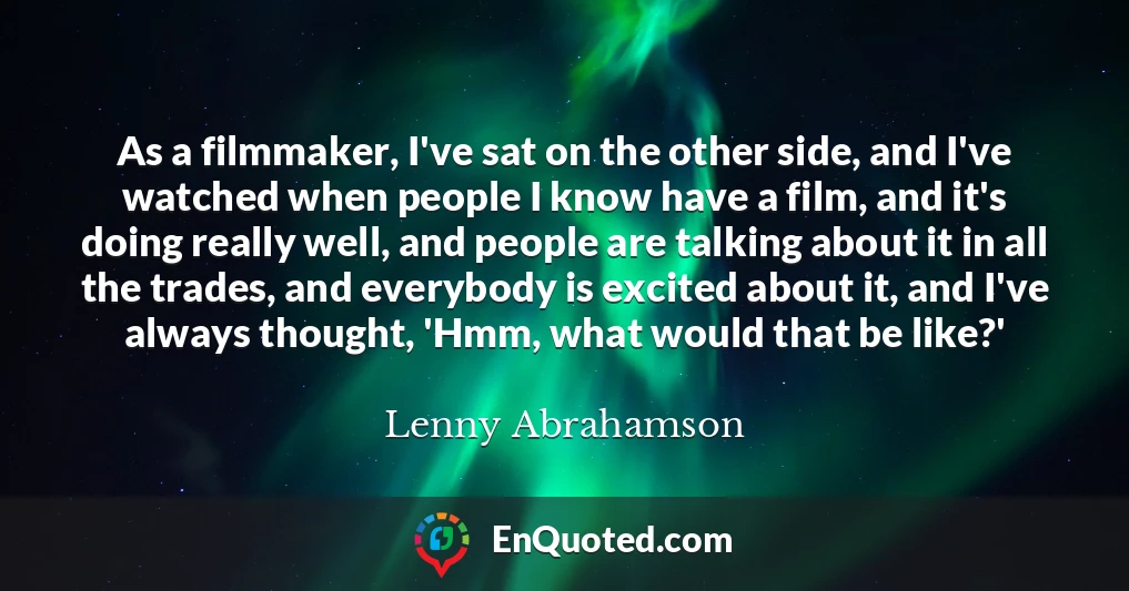As a filmmaker, I've sat on the other side, and I've watched when people I know have a film, and it's doing really well, and people are talking about it in all the trades, and everybody is excited about it, and I've always thought, 'Hmm, what would that be like?'