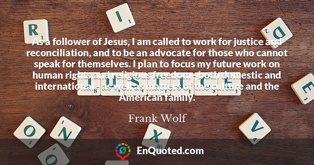 As a follower of Jesus, I am called to work for justice and reconciliation, and to be an advocate for those who cannot speak for themselves. I plan to focus my future work on human rights and religious freedom - both domestic and international - as well as matters of the culture and the American family.