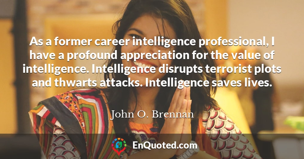 As a former career intelligence professional, I have a profound appreciation for the value of intelligence. Intelligence disrupts terrorist plots and thwarts attacks. Intelligence saves lives.