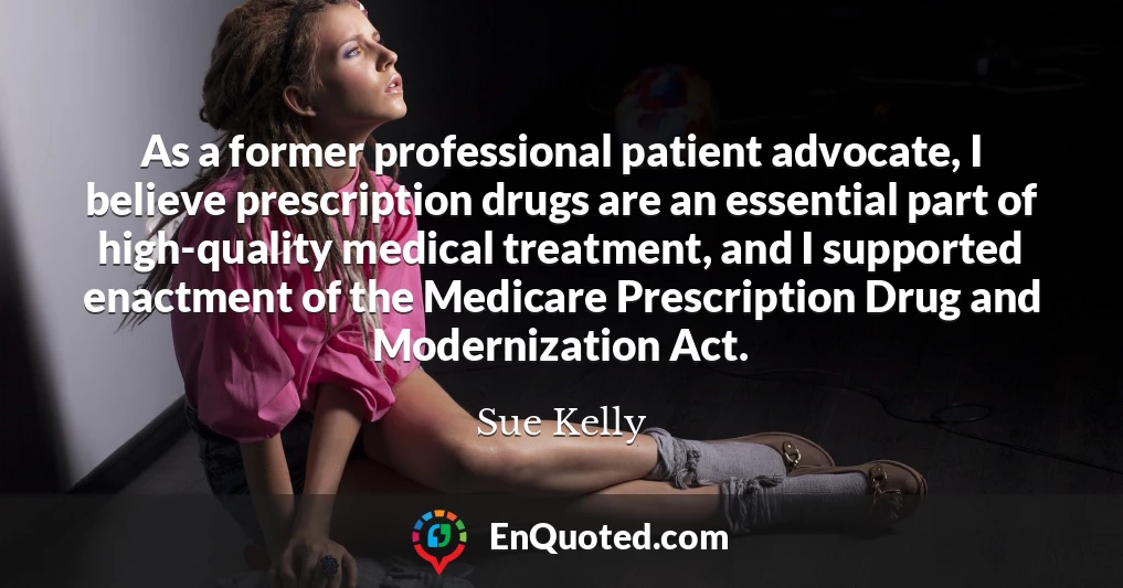As a former professional patient advocate, I believe prescription drugs are an essential part of high-quality medical treatment, and I supported enactment of the Medicare Prescription Drug and Modernization Act.