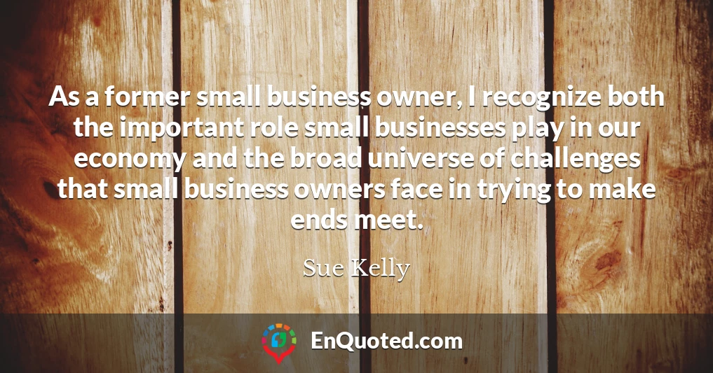 As a former small business owner, I recognize both the important role small businesses play in our economy and the broad universe of challenges that small business owners face in trying to make ends meet.