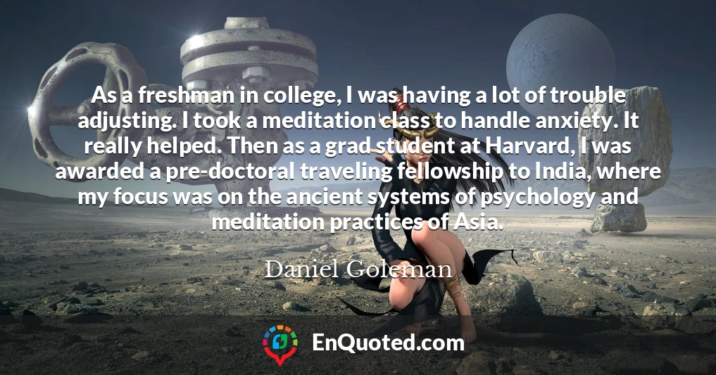 As a freshman in college, I was having a lot of trouble adjusting. I took a meditation class to handle anxiety. It really helped. Then as a grad student at Harvard, I was awarded a pre-doctoral traveling fellowship to India, where my focus was on the ancient systems of psychology and meditation practices of Asia.