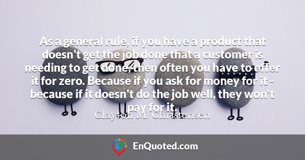 As a general rule, if you have a product that doesn't get the job done that a customer is needing to get done, then often you have to offer it for zero. Because if you ask for money for it - because if it doesn't do the job well, they won't pay for it.