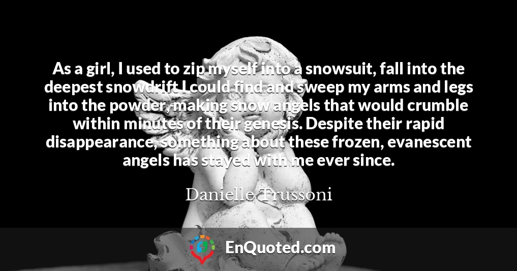 As a girl, I used to zip myself into a snowsuit, fall into the deepest snowdrift I could find and sweep my arms and legs into the powder, making snow angels that would crumble within minutes of their genesis. Despite their rapid disappearance, something about these frozen, evanescent angels has stayed with me ever since.