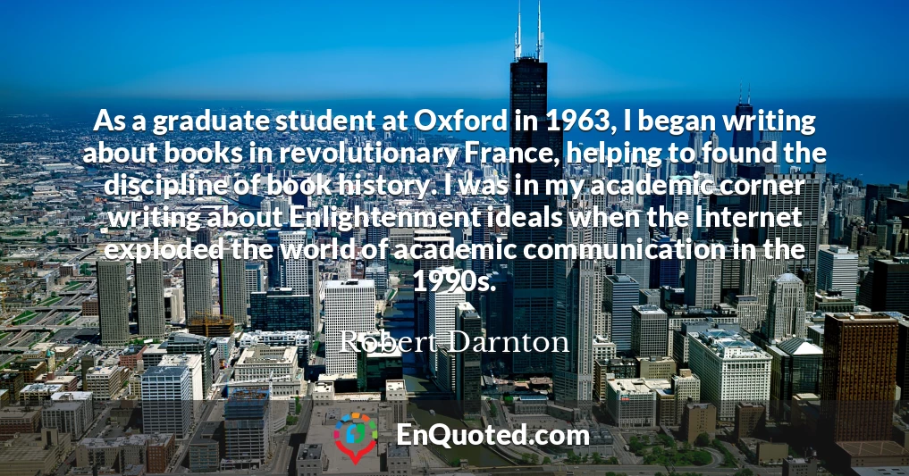 As a graduate student at Oxford in 1963, I began writing about books in revolutionary France, helping to found the discipline of book history. I was in my academic corner writing about Enlightenment ideals when the Internet exploded the world of academic communication in the 1990s.