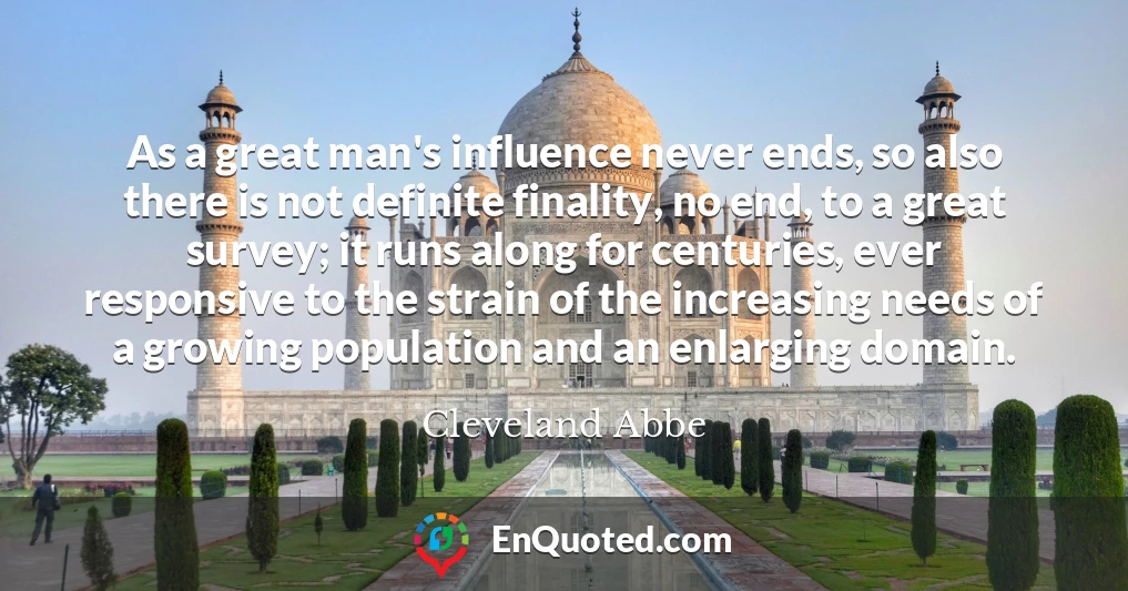 As a great man's influence never ends, so also there is not definite finality, no end, to a great survey; it runs along for centuries, ever responsive to the strain of the increasing needs of a growing population and an enlarging domain.